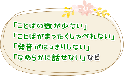 「ことばの数が少ない」「ことばがまったくしゃべれない」「発音がはっきりしない」「なめらかに話せない」など