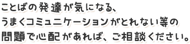 ことばの発達が気になる、うまくコミュニケーションがとれない等の問題で心配があれば、ご相談ください。