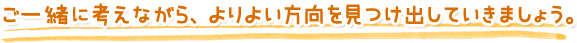 ご一緒に考えながら、よりよい方向を見つけ出していきましょう。